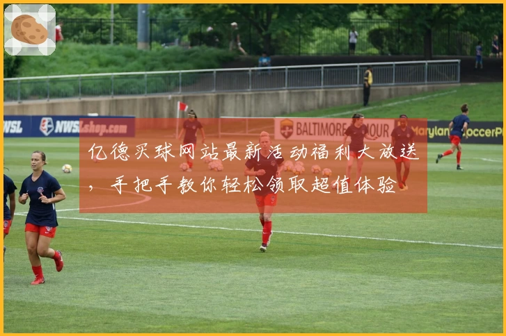 亿德买球网站最新活动福利大放送，手把手教你轻松领取超值体验
