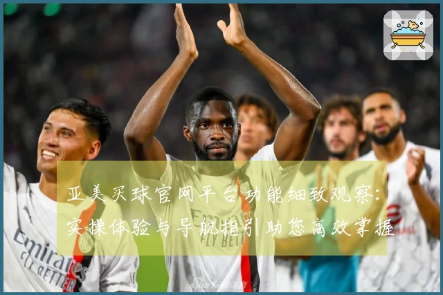 亚美买球官网平台功能细致观察：实操体验与导航指引助您高效掌握