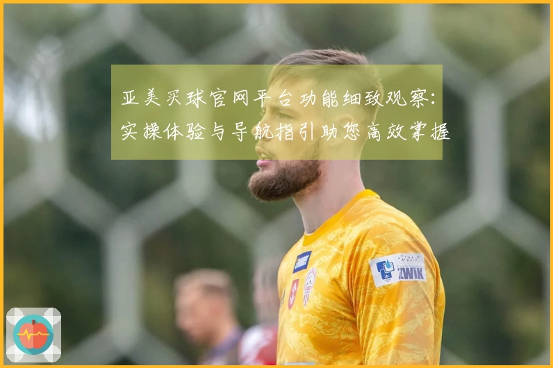 亚美买球官网平台功能细致观察：实操体验与导航指引助您高效掌握